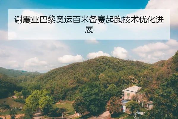 谢震业巴黎奥运百米备赛起跑技术优化进展