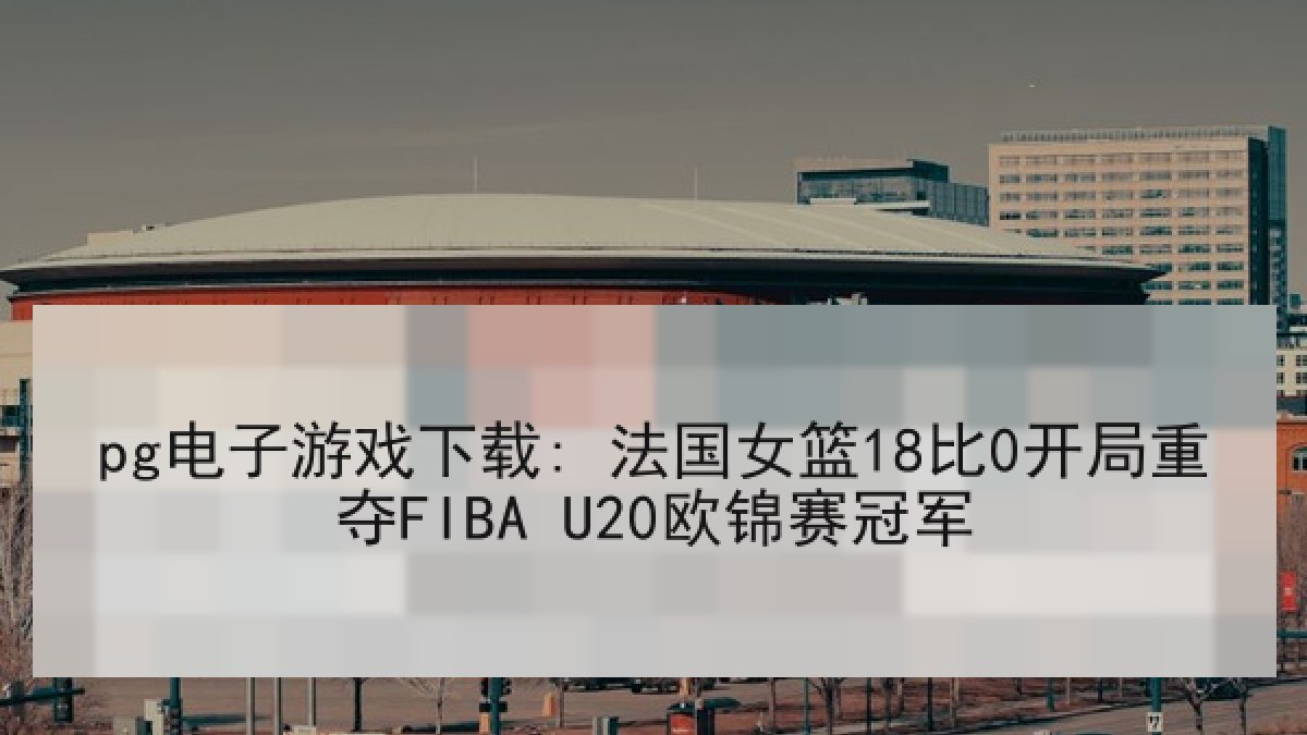 pg电子游戏下载: 法国女篮18比0开局重夺FIBA U20欧锦赛冠军