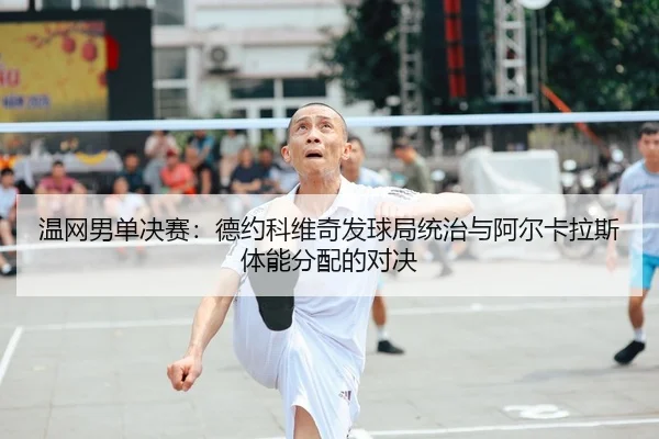 温网男单决赛：德约科维奇发球局统治与阿尔卡拉斯体能分配的对决