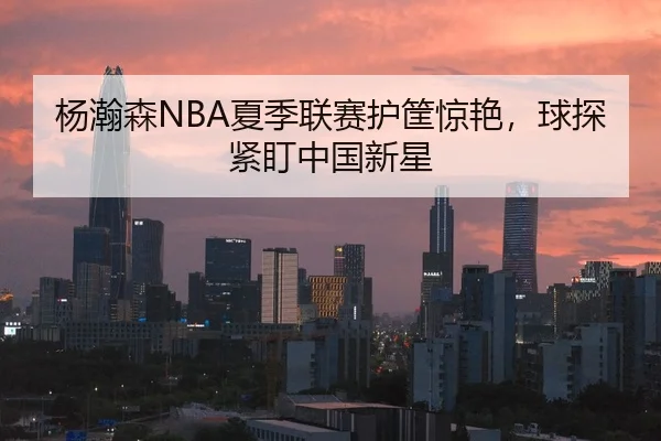 杨瀚森NBA夏季联赛护筐惊艳，球探紧盯中国新星