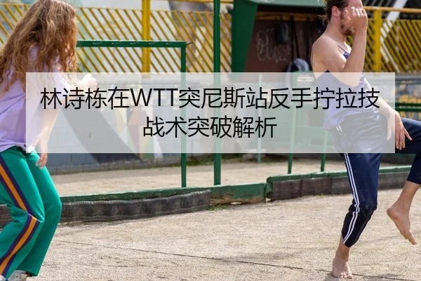 林诗栋在WTT突尼斯站反手拧拉技战术突破解析