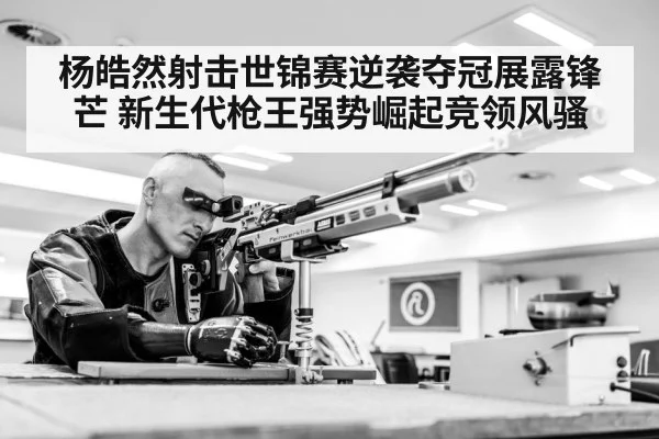 杨皓然射击世锦赛逆袭夺冠展露锋芒 新生代枪王强势崛起竞领风骚